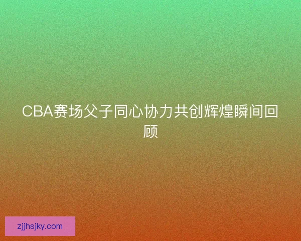 CBA赛场父子同心协力共创辉煌瞬间回顾 CBA赛场父子同心协力共创辉煌瞬间回顾