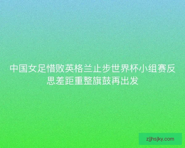 中国女足惜败英格兰止步世界杯小组赛反思差距重整旗鼓再出发 中国女足惜败英格兰止步世界杯小组赛反思差距重整旗鼓再出发