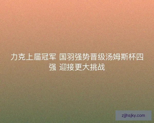 力克上届冠军 国羽强势晋级汤姆斯杯四强 迎接更大挑战 力克上届冠军 国羽强势晋级汤姆斯杯四强 迎接更大挑战