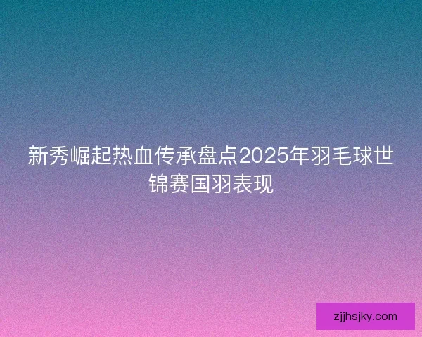 新秀崛起热血传承盘点2025年羽毛球世锦赛国羽表现