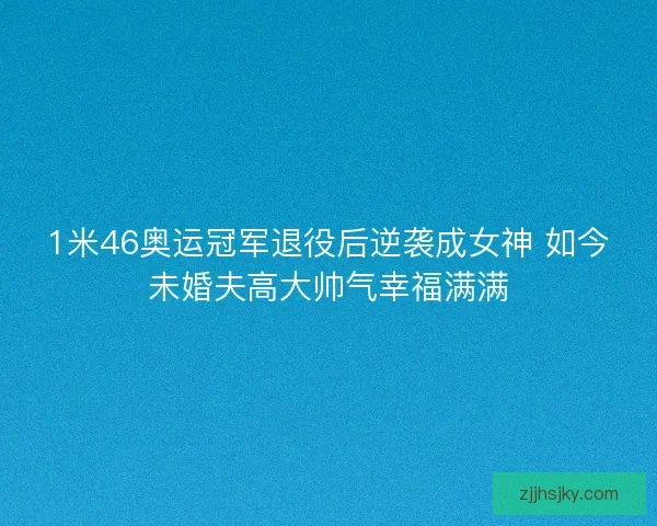 1米46奥运冠军退役后逆袭成女神 如今未婚夫高大帅气幸福满满