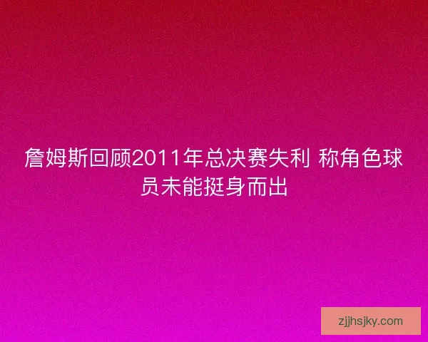 詹姆斯回顾2011年总决赛失利 称角色球员未能挺身而出