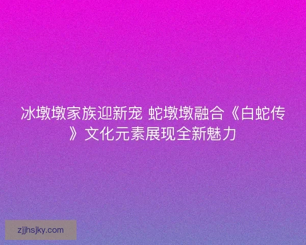 冰墩墩家族迎新宠 蛇墩墩融合《白蛇传》文化元素展现全新魅力