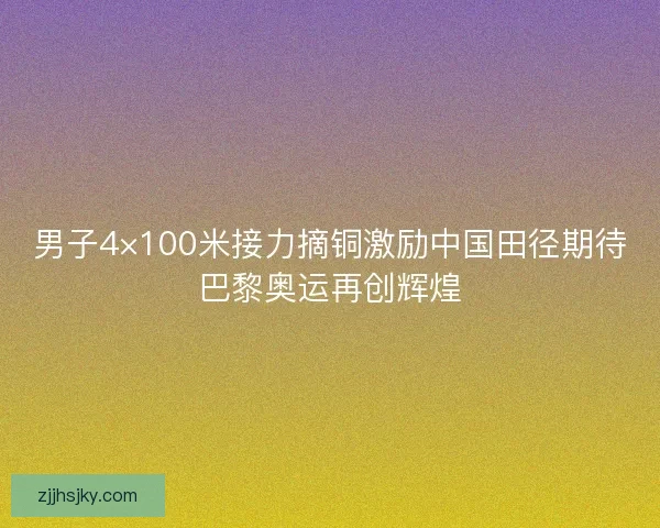 男子4×100米接力摘铜激励中国田径期待巴黎奥运再创辉煌