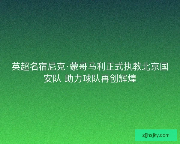 英超名宿尼克·蒙哥马利正式执教北京国安队 助力球队再创辉煌