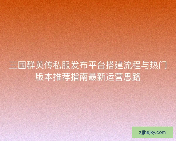 三国群英传私服发布平台搭建流程与热门版本推荐指南最新运营思路