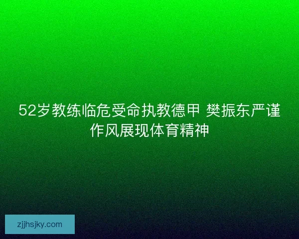 52岁教练临危受命执教德甲 樊振东严谨作风展现体育精神 52岁教练临危受命执教德甲 樊振东严谨作风展现体育精神