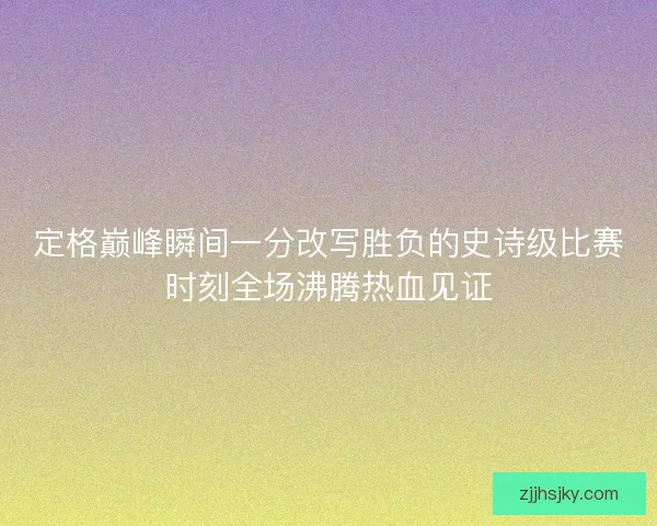 定格巅峰瞬间一分改写胜负的史诗级比赛时刻全场沸腾热血见证