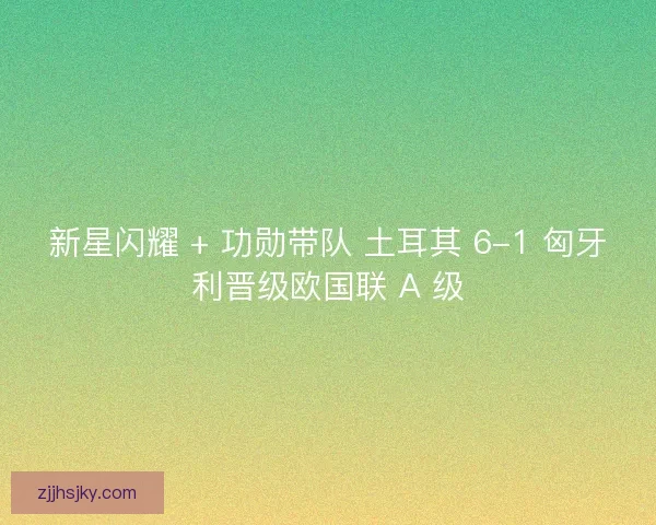 新星闪耀 + 功勋带队 土耳其 6-1 匈牙利晋级欧国联 A 级