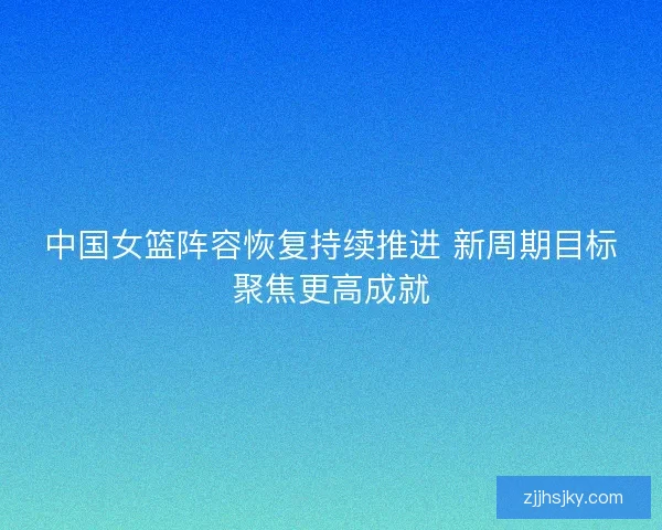 中国女篮阵容恢复持续推进 新周期目标聚焦更高成就