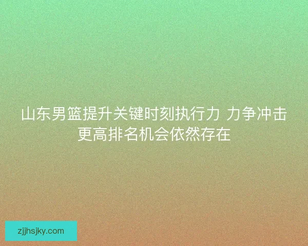 山东男篮提升关键时刻执行力 力争冲击更高排名机会依然存在