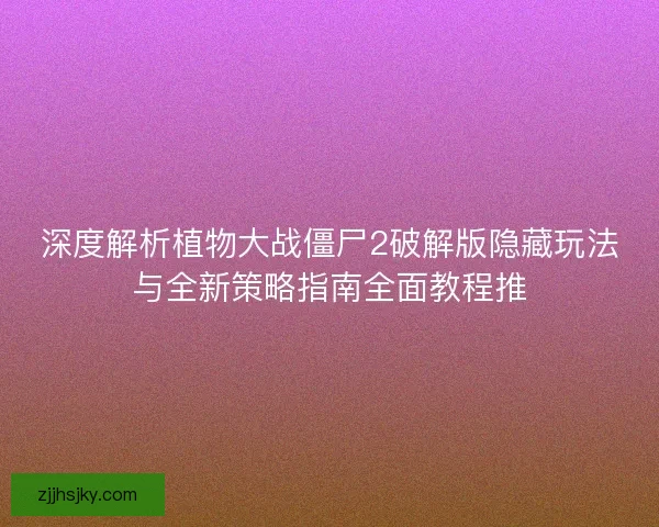 深度解析植物大战僵尸2破解版隐藏玩法与全新策略指南全面教程推
