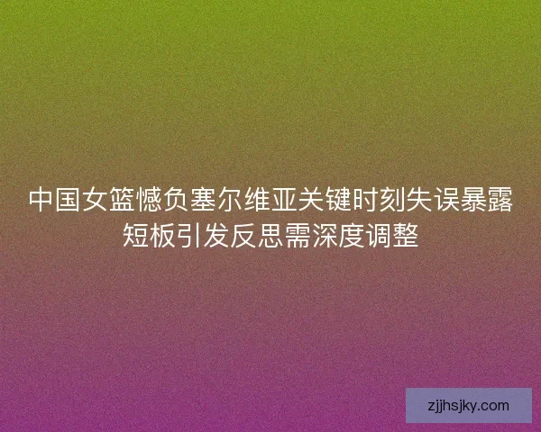 中国女篮憾负塞尔维亚关键时刻失误暴露短板引发反思需深度调整