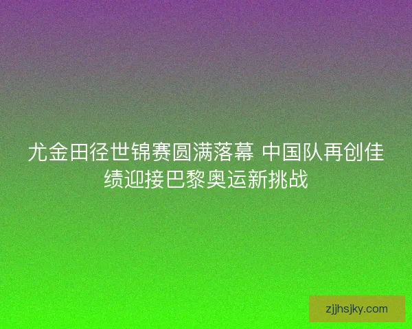 尤金田径世锦赛圆满落幕 中国队再创佳绩迎接巴黎奥运新挑战