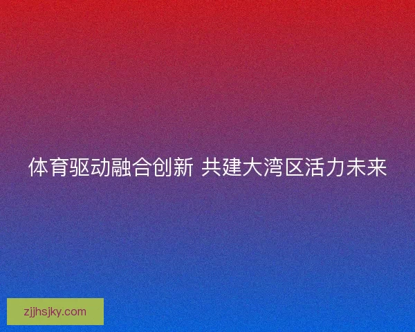 体育驱动融合创新 共建大湾区活力未来