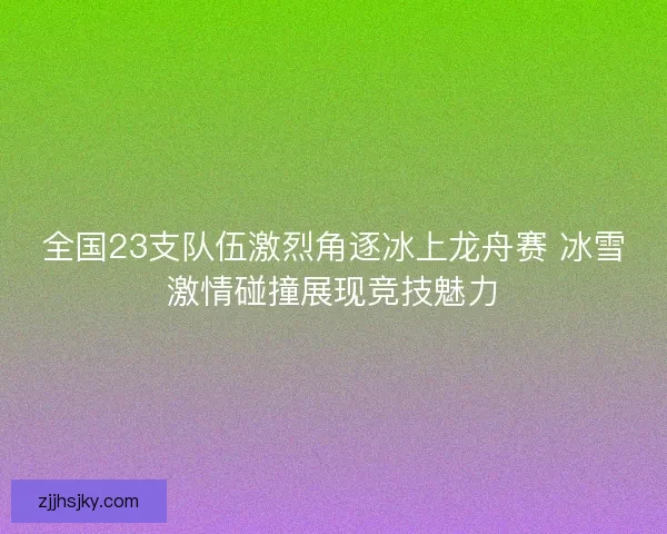全国23支队伍激烈角逐冰上龙舟赛 冰雪激情碰撞展现竞技魅力