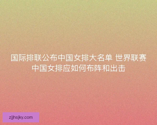 国际排联公布中国女排大名单 世界联赛中国女排应如何布阵和出击 国际排联公布中国女排大名单 世界联赛中国女排应如何布阵和出击