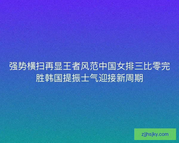 强势横扫再显王者风范中国女排三比零完胜韩国提振士气迎接新周期 强势横扫再显王者风范中国女排三比零完胜韩国提振士气迎接新周期
